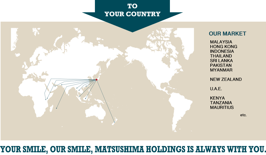 TO YOUR COUNTRY | OUR MARKET:ASIA-MALAYSIA,HONG KONG,INDONESIA,THAILAND,SRI LANKA,PAKISTAN,MYANMAR,BANGLADESH  
EUROPE-RUSSIA,CYPRUS
AFRICA-KENYA,UGANDA,TANZANIA,ZAMBIA,MOZAMBIQUE,MALAWI,MAURITIUS,BOTSWANA,LESOTHO,NAMIBIA,DEMOCRATIC REPUBLIC OF CONGO
OCEANIA-NEW ZEALAND,SAMOA
CENTRAL AND SOUTH AMERICA-THE BAHAMAS,PARAGUAY,GUYANA,CHILE,SURINAME
MIDDLE EAST-OMAN
etc. | YOUR SMILE, OUR SMILE, MATSUSHIMA HOLDINGS IS ALWAYS IS YOU.